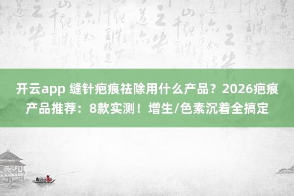 开云app 缝针疤痕祛除用什么产品?2026疤痕产品推荐:8款实测!增生/色素沉着全搞定