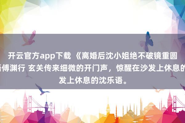 开云官方app下载 《离婚后沈小姐绝不破镜重圆》沈乐语傅渊行 玄关传来细微的开门声，惊醒在沙发上休息的沈乐语。