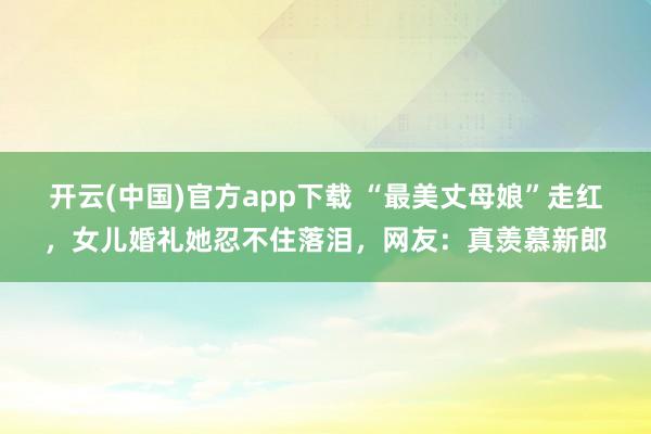 开云(中国)官方app下载 “最美丈母娘”走红，女儿婚礼她忍不住落泪，网友：真羡慕新郎
