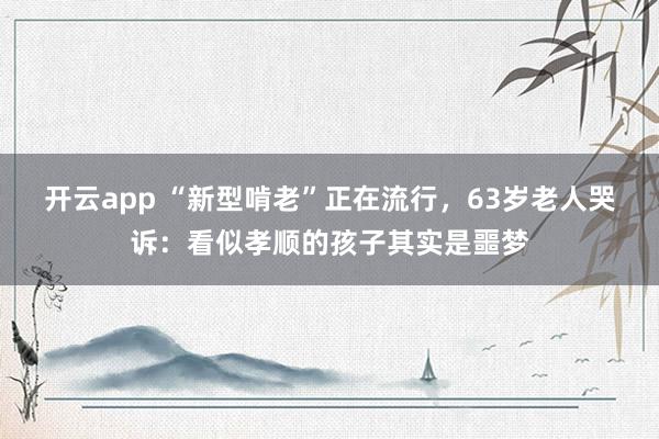 开云app “新型啃老”正在流行，63岁老人哭诉：看似孝顺的孩子其实是噩梦