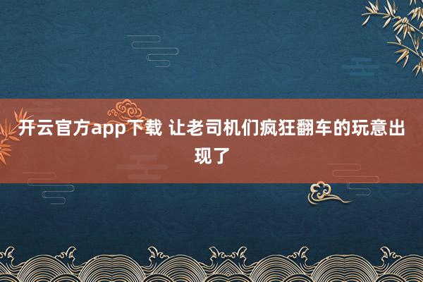开云官方app下载 让老司机们疯狂翻车的玩意出现了