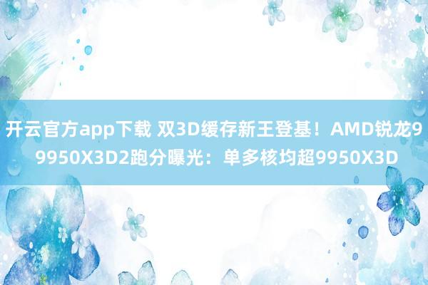 开云官方app下载 双3D缓存新王登基！AMD锐龙9 9950X3D2跑分曝光：单多核均超9950X3D