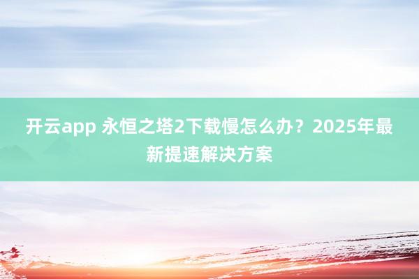 开云app 永恒之塔2下载慢怎么办？2025年最新提速解决方案