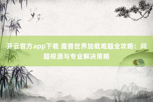 开云官方app下载 魔兽世界加载难题全攻略：问题根源与专业解决策略