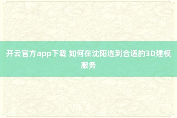 开云官方app下载 如何在沈阳选到合适的3D建模服务