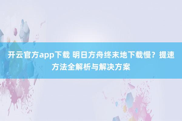 开云官方app下载 明日方舟终末地下载慢？提速方法全解析与解决方案