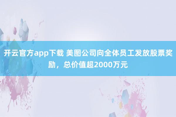 开云官方app下载 美图公司向全体员工发放股票奖励，总价值超2000万元