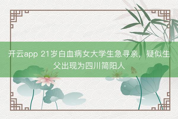 开云app 21岁白血病女大学生急寻亲,疑似生父出现为四川简阳人
