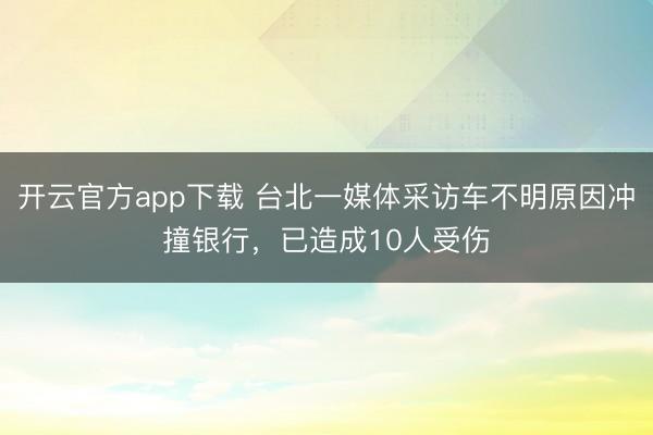 开云官方app下载 台北一媒体采访车不明原因冲撞银行，已造成10人受伤