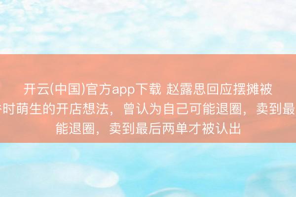 开云(中国)官方app下载 赵露思回应摆摊被认出：事业低谷时萌生的开店想法，曾认为自己可能退圈，卖到最后两单才被认出
