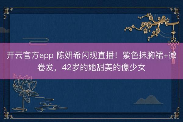 开云官方app 陈妍希闪现直播！紫色抹胸裙+微卷发，42岁的她甜美的像少女