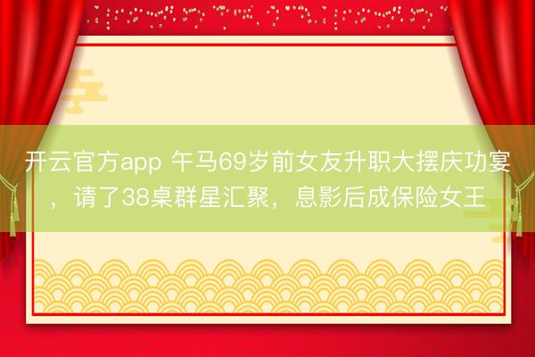 开云官方app 午马69岁前女友升职大摆庆功宴，请了38桌群星汇聚，息影后成保险女王