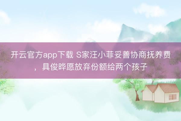 开云官方app下载 S家汪小菲妥善协商抚养费，具俊晔愿放弃份额给两个孩子