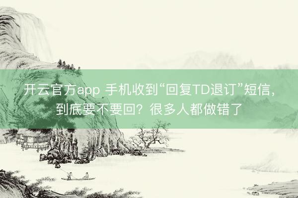 开云官方app 手机收到“回复TD退订”短信，到底要不要回？很多人都做错了