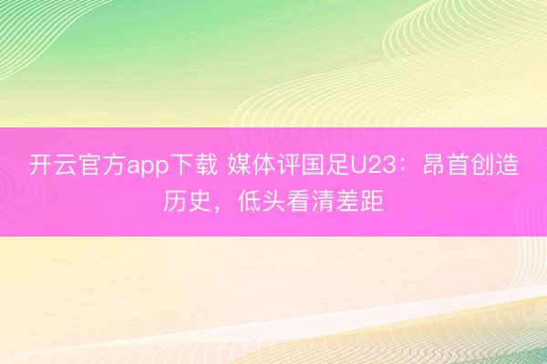 开云官方app下载 媒体评国足U23：昂首创造历史，低头看清差距