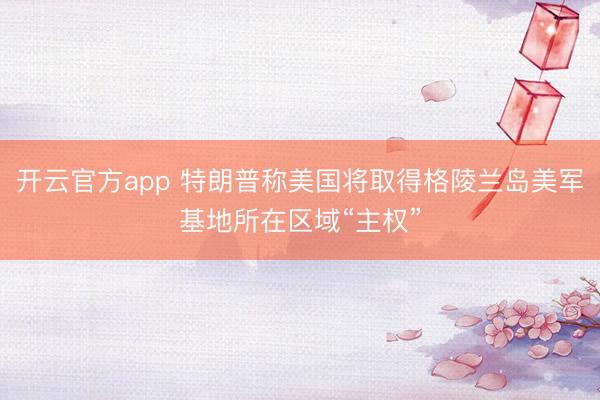 开云官方app 特朗普称美国将取得格陵兰岛美军基地所在区域“主权”