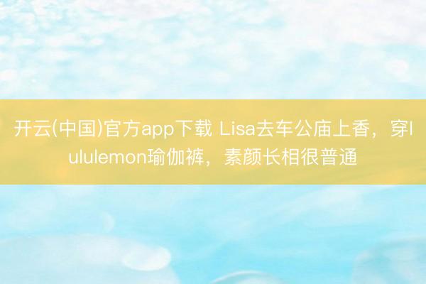 开云(中国)官方app下载 Lisa去车公庙上香,穿lululemon瑜伽裤,素颜长相很普通