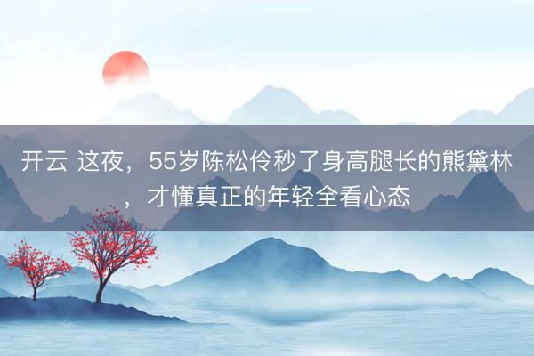 开云 这夜，55岁陈松伶秒了身高腿长的熊黛林，才懂真正的年轻全看心态