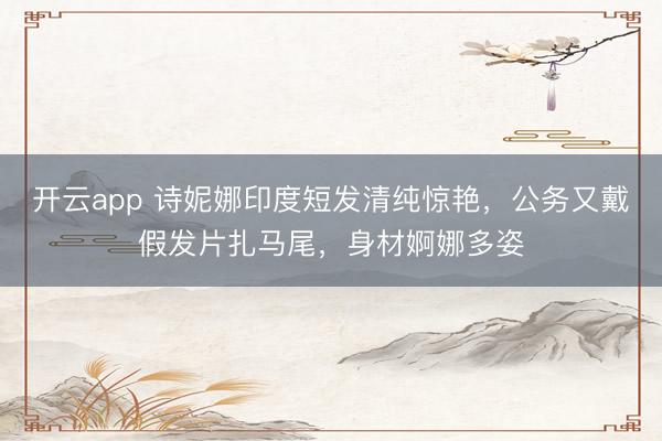 开云app 诗妮娜印度短发清纯惊艳，公务又戴假发片扎马尾，身材婀娜多姿
