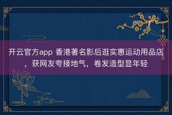 开云官方app 香港著名影后逛实惠运动用品店，获网友夸接地气，卷发造型显年轻