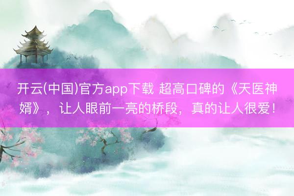 开云(中国)官方app下载 超高口碑的《天医神婿》，让人眼前一亮的桥段，真的让人很爱！