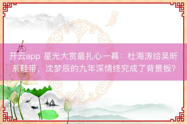 开云app 星光大赏最扎心一幕：杜海涛给吴昕系鞋带，沈梦辰的九年深情终究成了背景板？