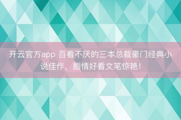 开云官方app 百看不厌的三本总裁豪门经典小说佳作，剧情好看文笔惊艳！