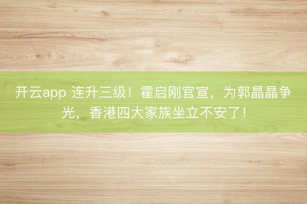 开云app 连升三级!霍启刚官宣,为郭晶晶争光,香港四大家族坐立不安了!