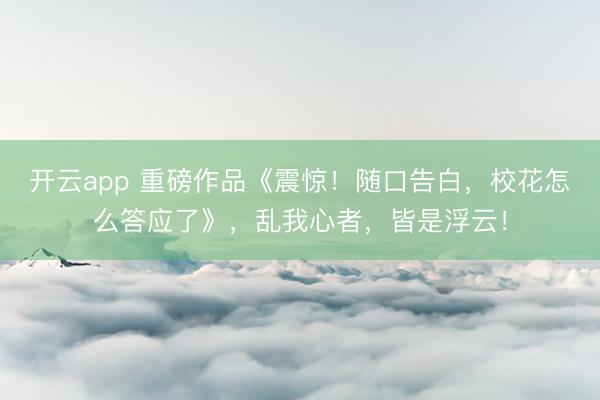 开云app 重磅作品《震惊！随口告白，校花怎么答应了》，乱我心者，皆是浮云！