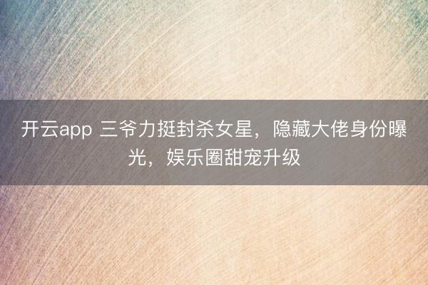 开云app 三爷力挺封杀女星,隐藏大佬身份曝光,娱乐圈甜宠升级
