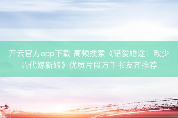 开云官方app下载 高频搜索《错爱婚途:欧少的代嫁新娘》优质片段万千书友齐推荐