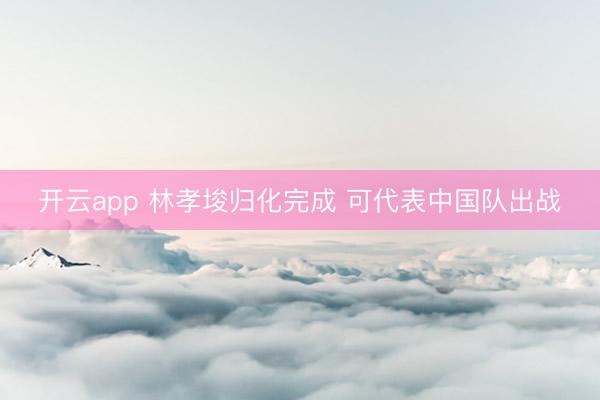 开云app 林孝埈归化完成 可代表中国队出战