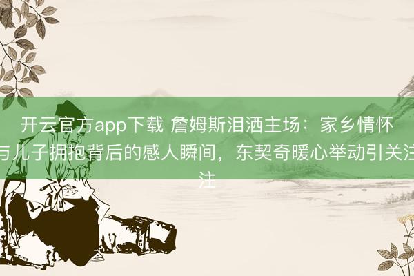 开云官方app下载 詹姆斯泪洒主场：家乡情怀与儿子拥抱背后的感人瞬间，东契奇暖心举动引关注