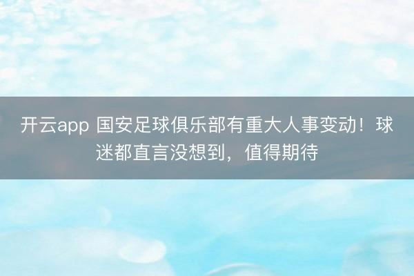 开云app 国安足球俱乐部有重大人事变动！球迷都直言没想到，值得期待
