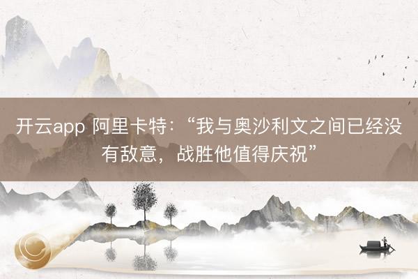 开云app 阿里卡特：“我与奥沙利文之间已经没有敌意，战胜他值得庆祝”
