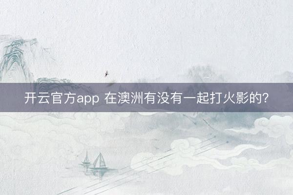 开云官方app 在澳洲有没有一起打火影的？
