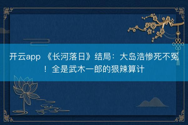 开云app 《长河落日》结局:大岛浩惨死不冤!全是武木一郎的狠辣算计