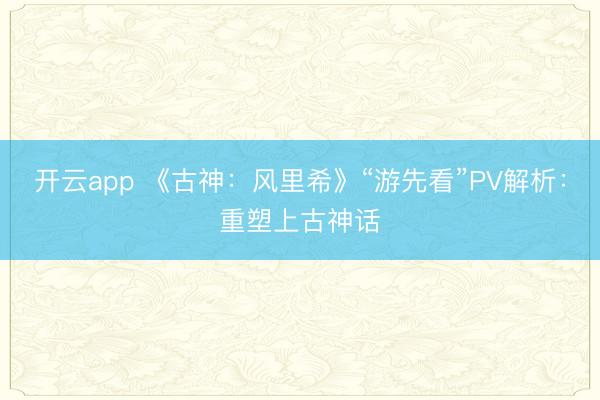 开云app 《古神：风里希》“游先看”PV解析：重塑上古神话