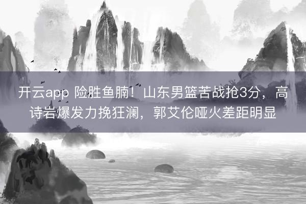 开云app 险胜鱼腩！山东男篮苦战抢3分，高诗岩爆发力挽狂澜，郭艾伦哑火差距明显