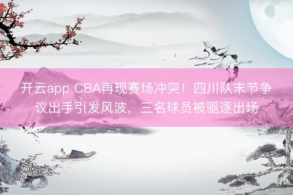 开云app CBA再现赛场冲突！四川队末节争议出手引发风波，三名球员被驱逐出场