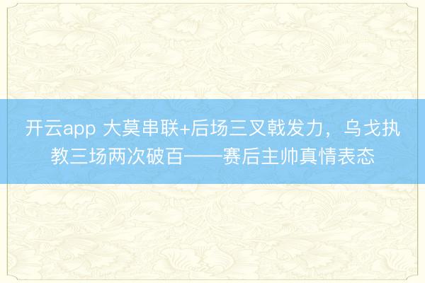 开云app 大莫串联+后场三叉戟发力，乌戈执教三场两次破百——赛后主帅真情表态