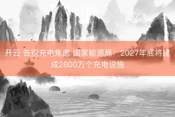 开云 告别充电焦虑 国家能源局：2027年底将建成2800万个充电设施