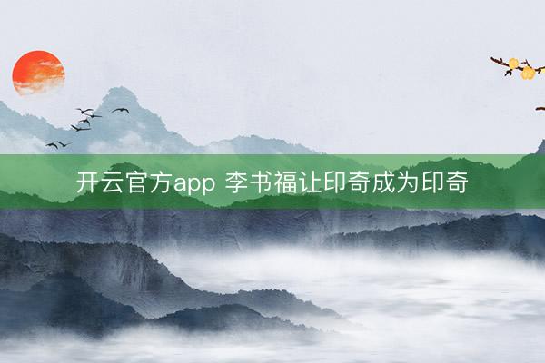 开云官方app 李书福让印奇成为印奇