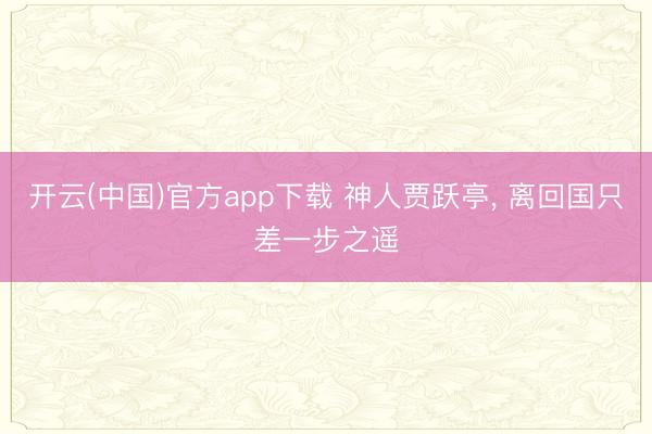 开云(中国)官方app下载 神人贾跃亭， 离回国只差一步之遥