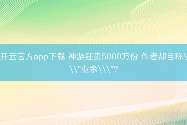 开云官方app下载 神游狂卖5000万份 作者却自称\