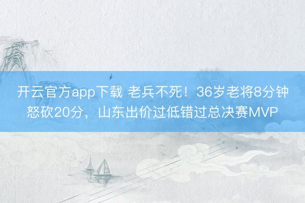 开云官方app下载 老兵不死！36岁老将8分钟怒砍20分，山东出价过低错过总决赛MVP