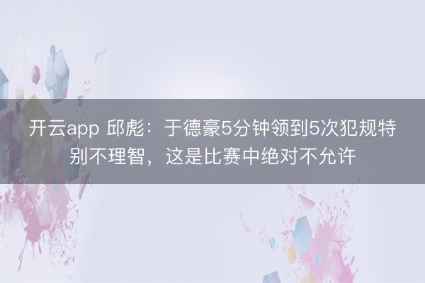 开云app 邱彪:于德豪5分钟领到5次犯规特别不理智,这是比赛中绝对不允许
