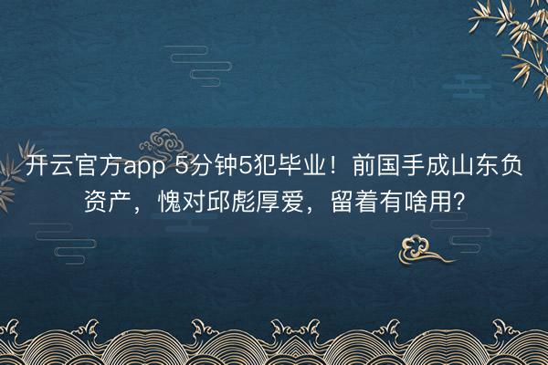开云官方app 5分钟5犯毕业!前国手成山东负资产,愧对邱彪厚爱,留着有啥用?