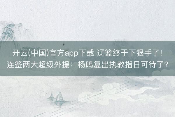 开云(中国)官方app下载 辽篮终于下狠手了！连签两大超级外援：杨鸣复出执教指日可待了？