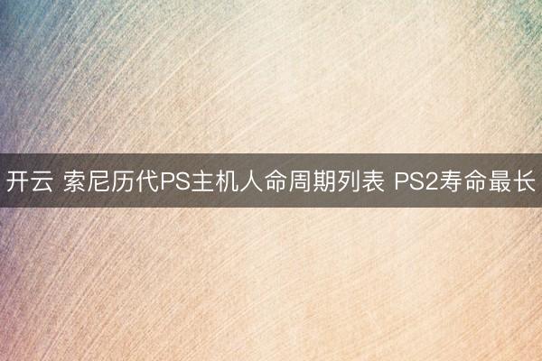 开云 索尼历代PS主机人命周期列表 PS2寿命最长